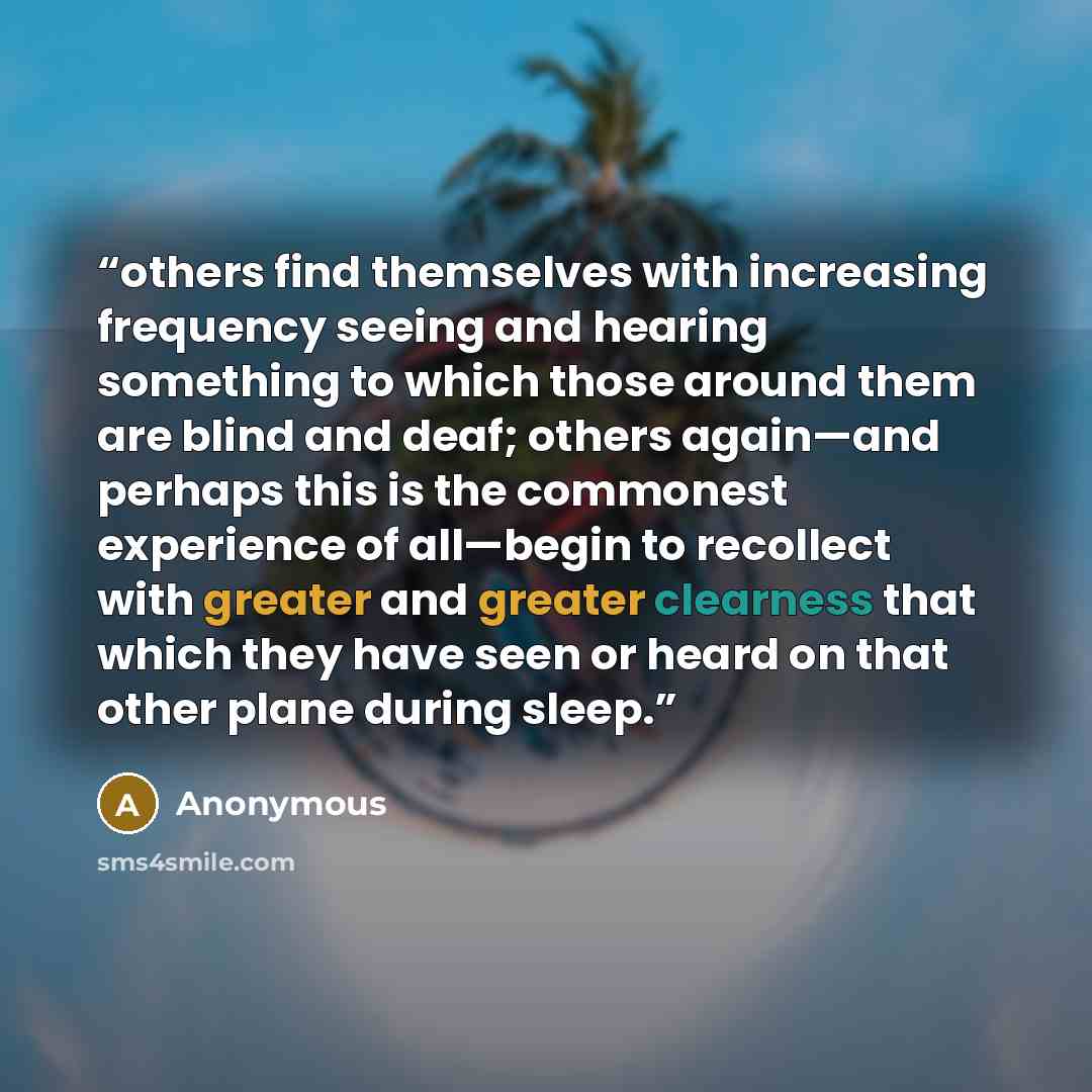 “others find themselves with increasing frequency seeing and hearing something to which those around them are blind and deaf; others again—and perhaps this is the commonest experience of all—begin to recollect with greater and greater clearness that which they have seen or heard on that other plane…” quote by Anonymous