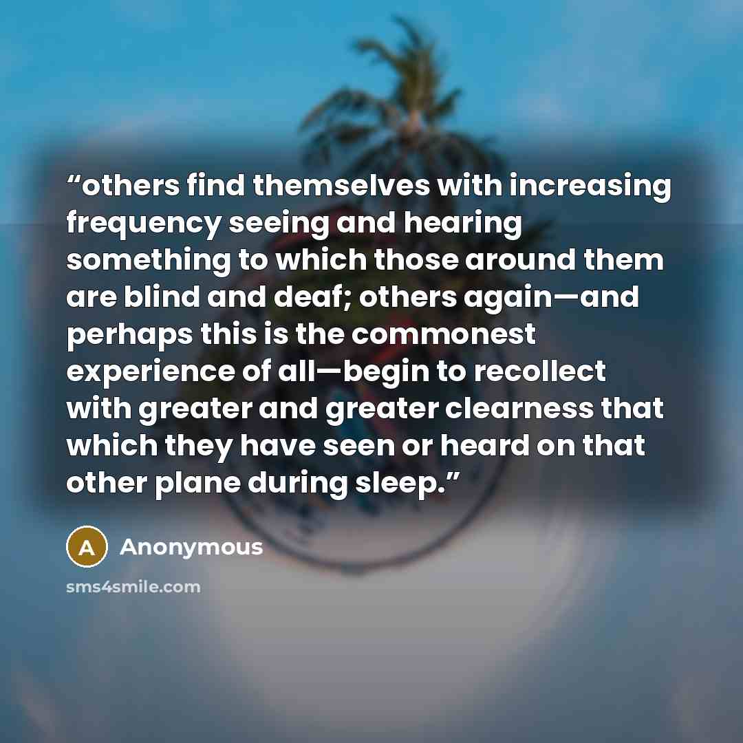“others find themselves with increasing frequency seeing and hearing something to which those around them are blind and deaf; others again—and perhaps this is the commonest experience of all—begin to recollect with greater and greater clearness that which they have seen or heard on that other plane…” quote by Anonymous