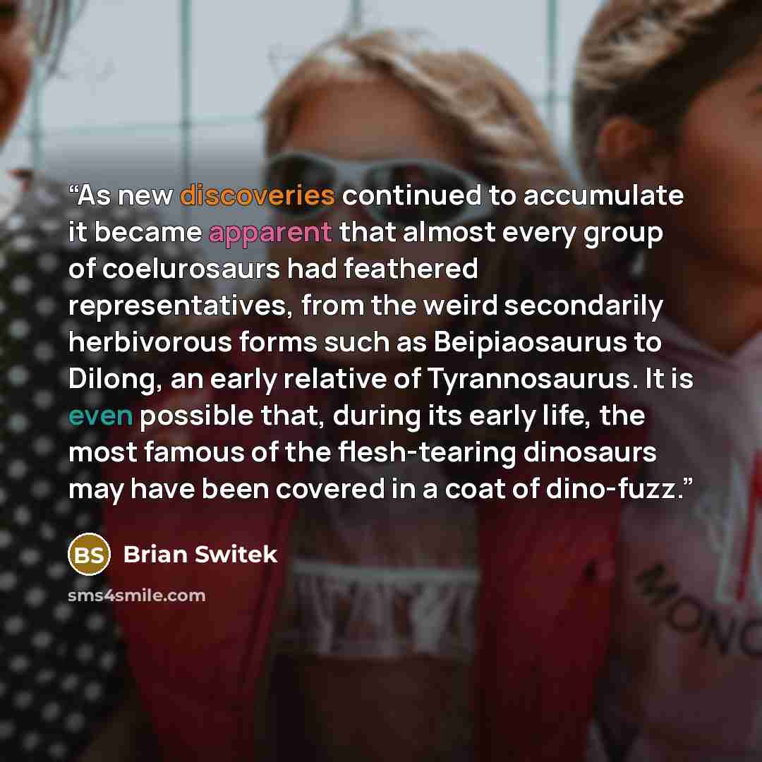 “As new discoveries continued to accumulate it became apparent that almost every group of coelurosaurs had feathered representatives, from the weird secondarily herbivorous forms such as Beipiaosaurus to Dilong, an early relative of Tyrannosaurus. It is even possible that, during its early life…” quote by Brian Switek