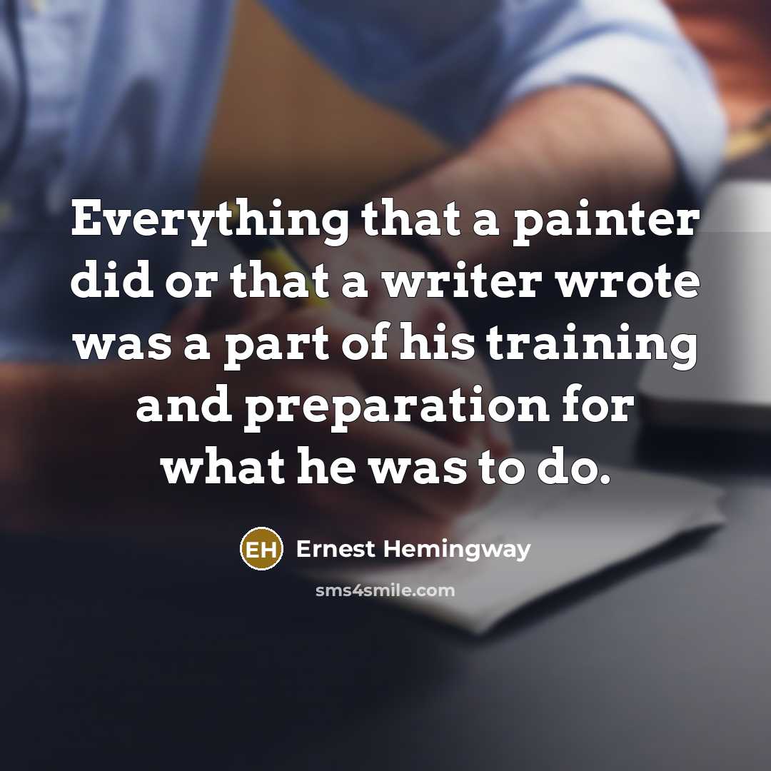 “Everything that a painter did or that a writer wrote was a part of his training and preparation for what he was to do.” quote by Ernest Hemingway