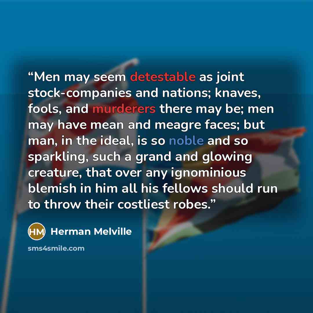 “Men may seem detestable as joint stock-companies and nations; knaves, fools, and murderers there may be; men may have mean and meagre faces; but man, in the ideal, is so noble and so sparkling, such a grand and glowing creature, that over any ignominious blemish in him all his fellows should run…” quote by Herman Melville