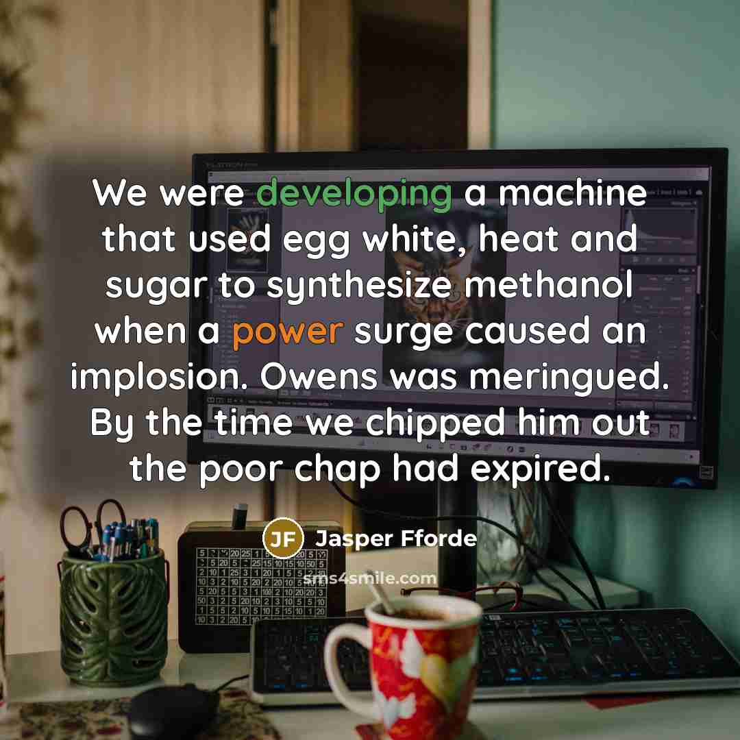 “We were developing a machine that used egg white, heat and sugar to synthesize methanol when a power surge caused an implosion. Owens was meringued. By the time we chipped him out the poor chap had expired.” quote by Jasper Fforde