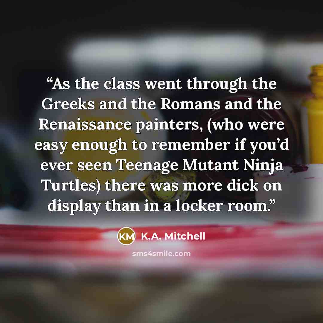 “As the class went through the Greeks and the Romans and the Renaissance painters, (who were easy enough to remember if you’d ever seen Teenage Mutant Ninja Turtles) there was more dick on display than in a locker room.” quote by K.A. Mitchell