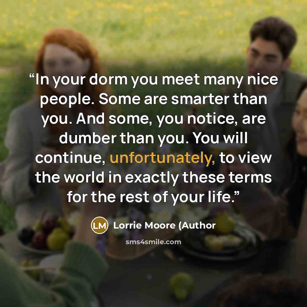 “In your dorm you meet many nice people. Some are smarter than you. And some, you notice, are dumber than you. You will continue, unfortunately, to view the world in exactly these terms for the rest of your life.” quote by Lorrie Moore (Author