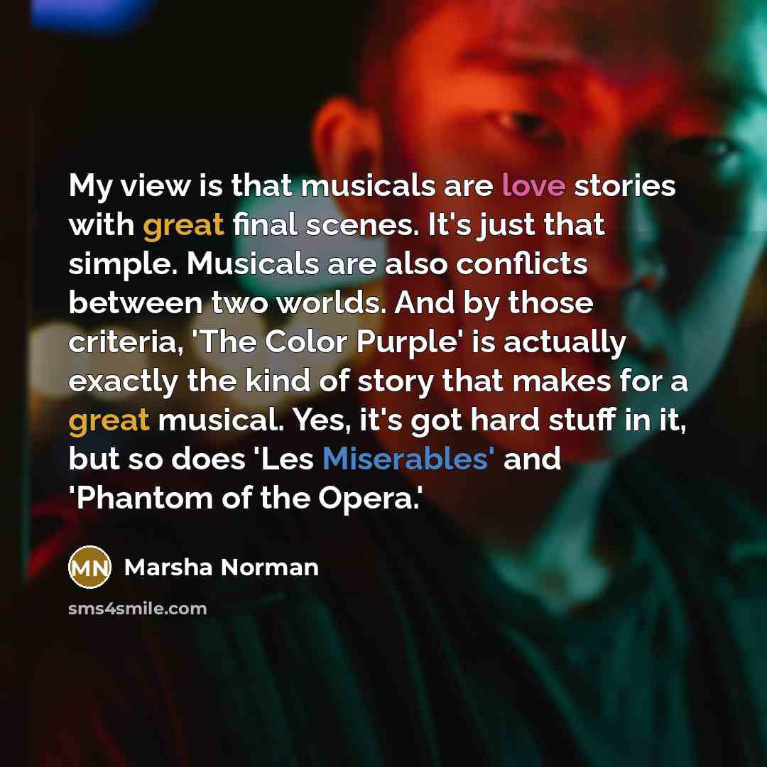 “My view is that musicals are love stories with great final scenes. It's just that simple. Musicals are also conflicts between two worlds. And by those criteria, 'The Color Purple' is actually exactly the kind of story that makes for a great musical. Yes, it's got hard stuff in it, but so does 'Les…” quote by Marsha Norman