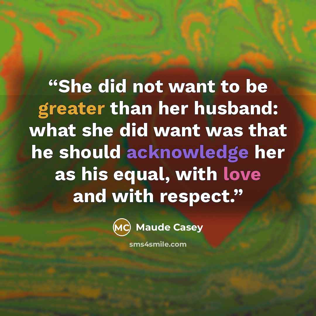 “She did not want to be greater than her husband: what she did want was that he should acknowledge her as his equal, with love and with respect.” quote by Maude Casey