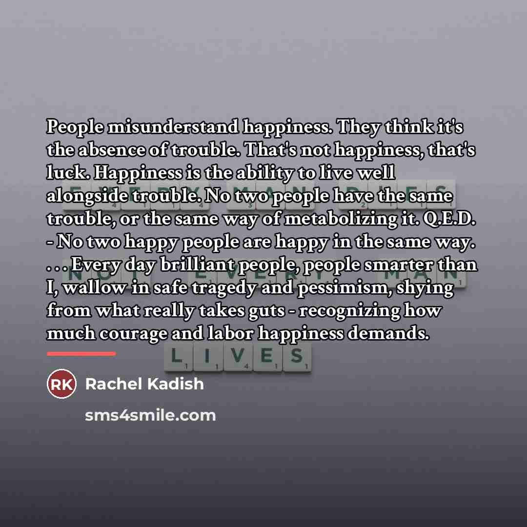 “People misunderstand happiness. They think it's the absence of trouble.…” quote by Rachel Kadish