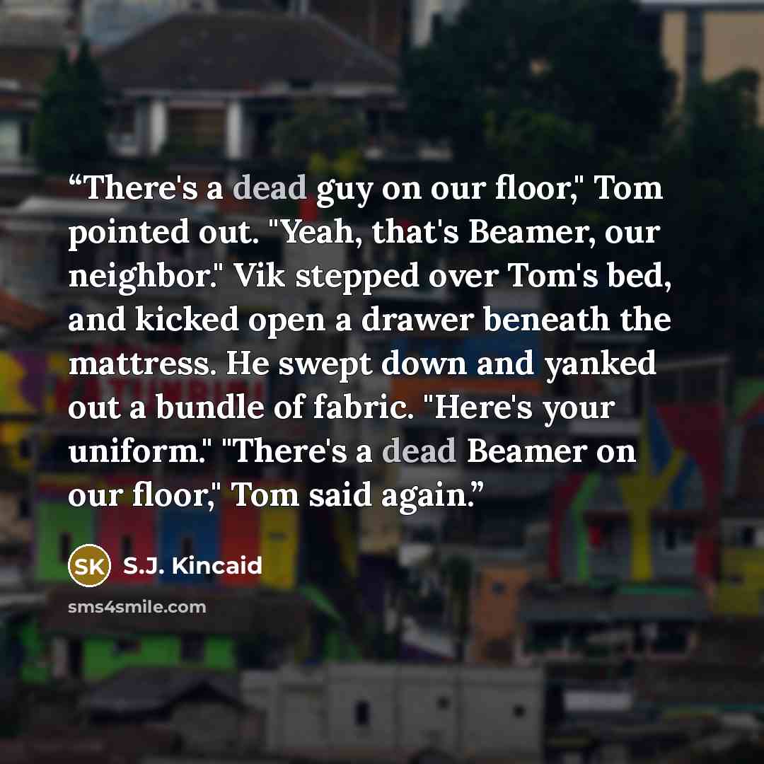 “There's a dead guy on our floor," Tom pointed out. "Yeah, that's Beamer, our neighbor." Vik stepped over Tom's bed, and kicked open a drawer beneath the mattress. He swept down and yanked out a bundle of fabric. "Here's your uniform." "There's a dead Beamer on our floor," Tom said again.” quote by S.J. Kincaid