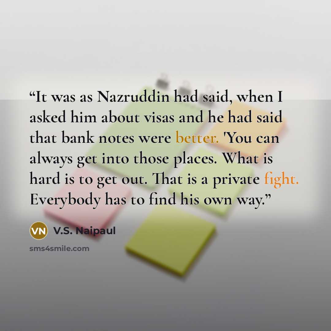 “It was as Nazruddin had said, when I asked him about visas and he had said that bank notes were better. 'You can always get into those places. What is hard is to get out. That is a private fight. Everybody has to find his own way.” quote by V.S. Naipaul