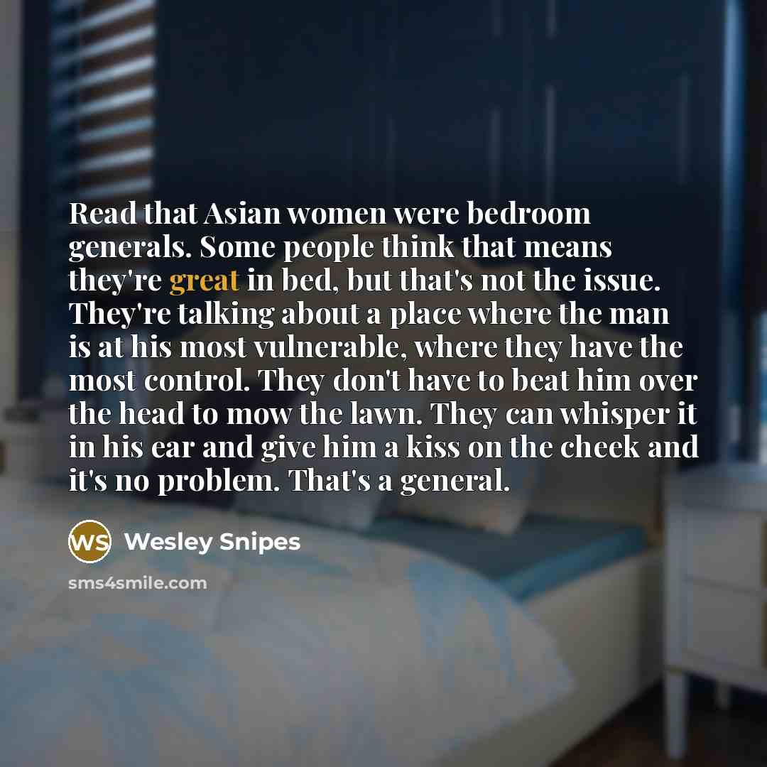 “Read that Asian women were bedroom generals. Some people think that means they're great in bed, but that's not the issue. They're talking about a place where the man is at his most vulnerable, where they have the most control. They don't have to beat him over the head to mow the lawn. They can…” quote by Wesley Snipes
