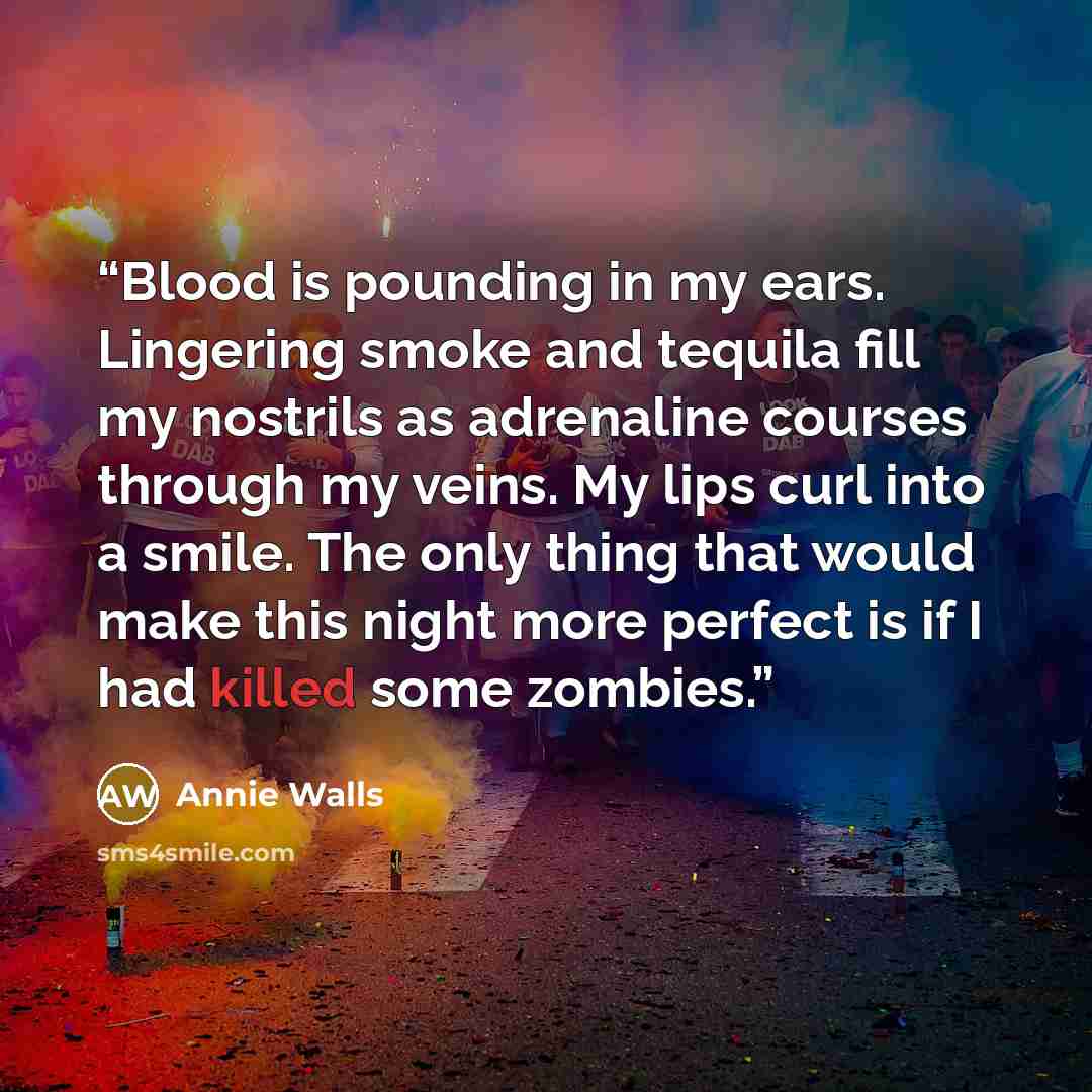 “Blood is pounding in my ears. Lingering smoke and tequila fill my nostrils as adrenaline courses through my veins. My lips curl into a smile. The only thing that would make this night more perfect is if I had killed some zombies.” quote by Annie Walls
