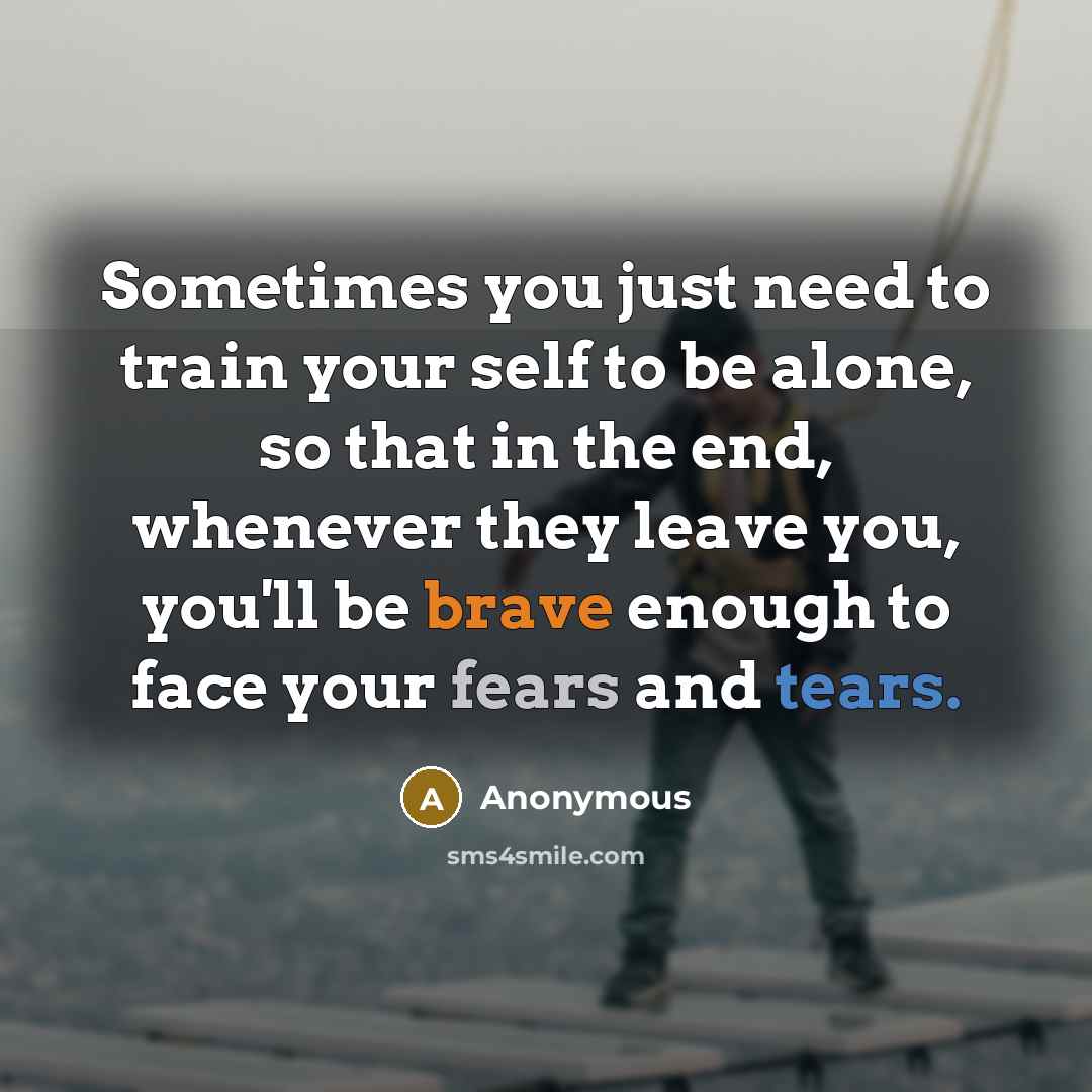 “Sometimes you just need to train your self to be alone, so that in the end, whenever they leave you, you'll be brave enough to face your fears and tears.” quote by Anonymous
