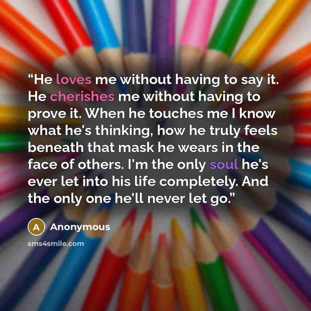 “He loves me without having to say it. He cherishes me without having to prove it. When he touches me I know what he's thinking, how he truly feels beneath that mask he wears in the face of others. I'm the only soul he's ever let into his life completely. And the only one he'll never let go.” quote by Anonymous