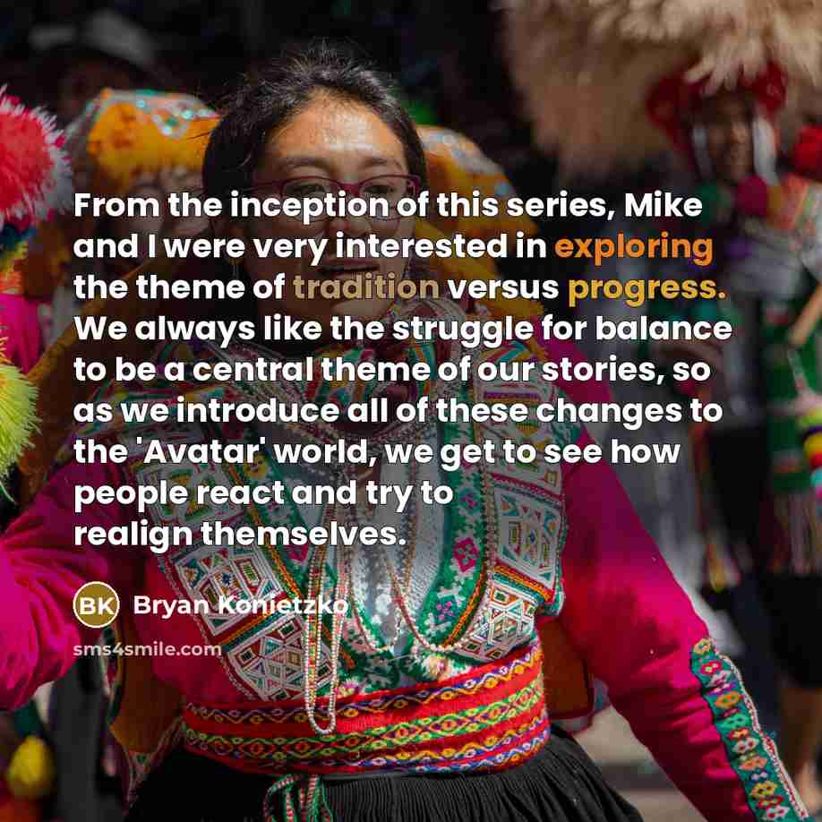 “From the inception of this series, Mike and I were very interested in exploring the theme of tradition versus progress. We always like the struggle for balance to be a central theme of our stories, so as we introduce all of these changes to the 'Avatar' world, we get to see how people react and…” quote by Bryan Konietzko