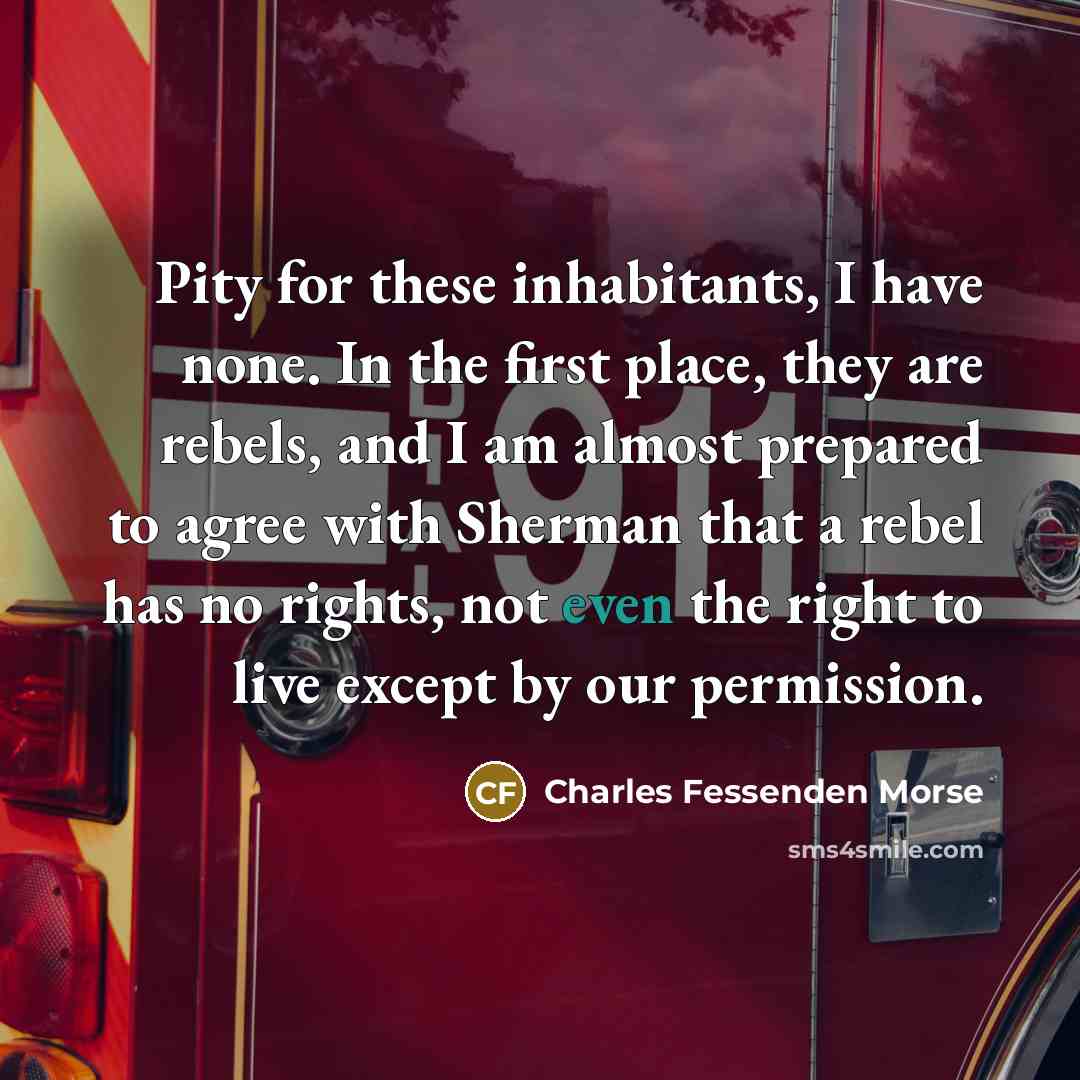 “Pity for these inhabitants, I have none. In the first place, they are rebels, and I am almost prepared to agree with Sherman that a rebel has no rights, not even the right to live except by our permission.” quote by Charles Fessenden Morse