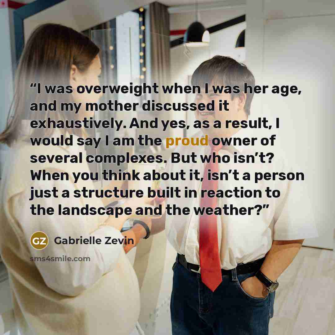 “I was overweight when I was her age, and my mother discussed it exhaustively. And yes, as a result, I would say I am the proud owner of several complexes. But who isn’t? When you think about it, isn’t a person just a structure built in reaction to the landscape and the weather?” quote by Gabrielle Zevin