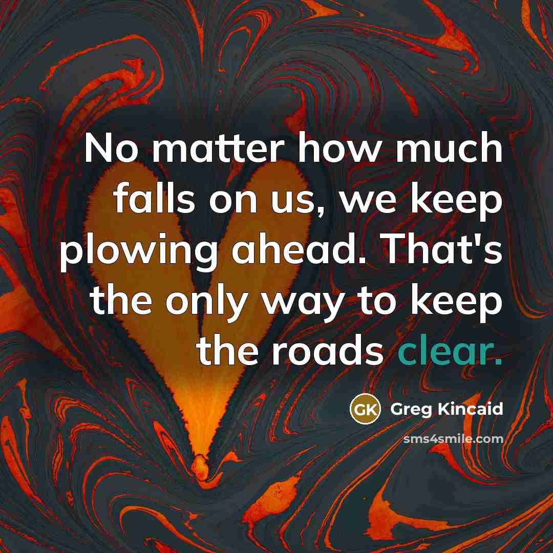 “No matter how much falls on us, we keep plowing ahead. That's the only way to keep the roads clear.” quote by Greg Kincaid