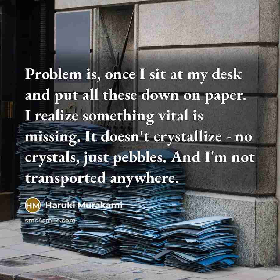 “Problem is, once I sit at my desk and put all these down on paper. I realize something vital is missing. It doesn't crystallize - no crystals, just pebbles. And I'm not transported anywhere.” quote by Haruki Murakami
