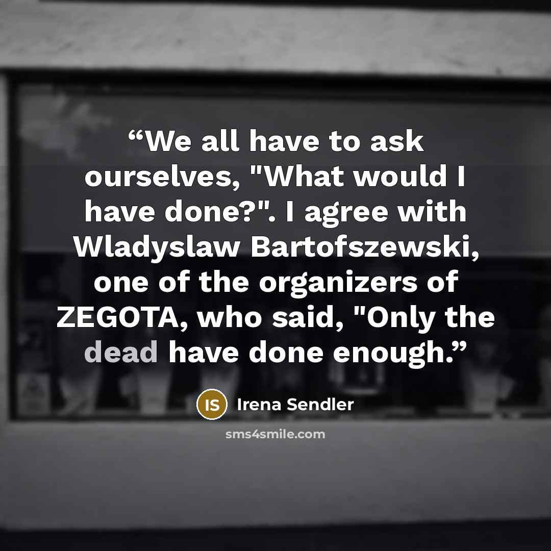 “We all have to ask ourselves, "What would I have done?". I agree with Wladyslaw Bartofszewski, one of the organizers of ZEGOTA, who said, "Only the dead have done enough.” quote by Irena Sendler