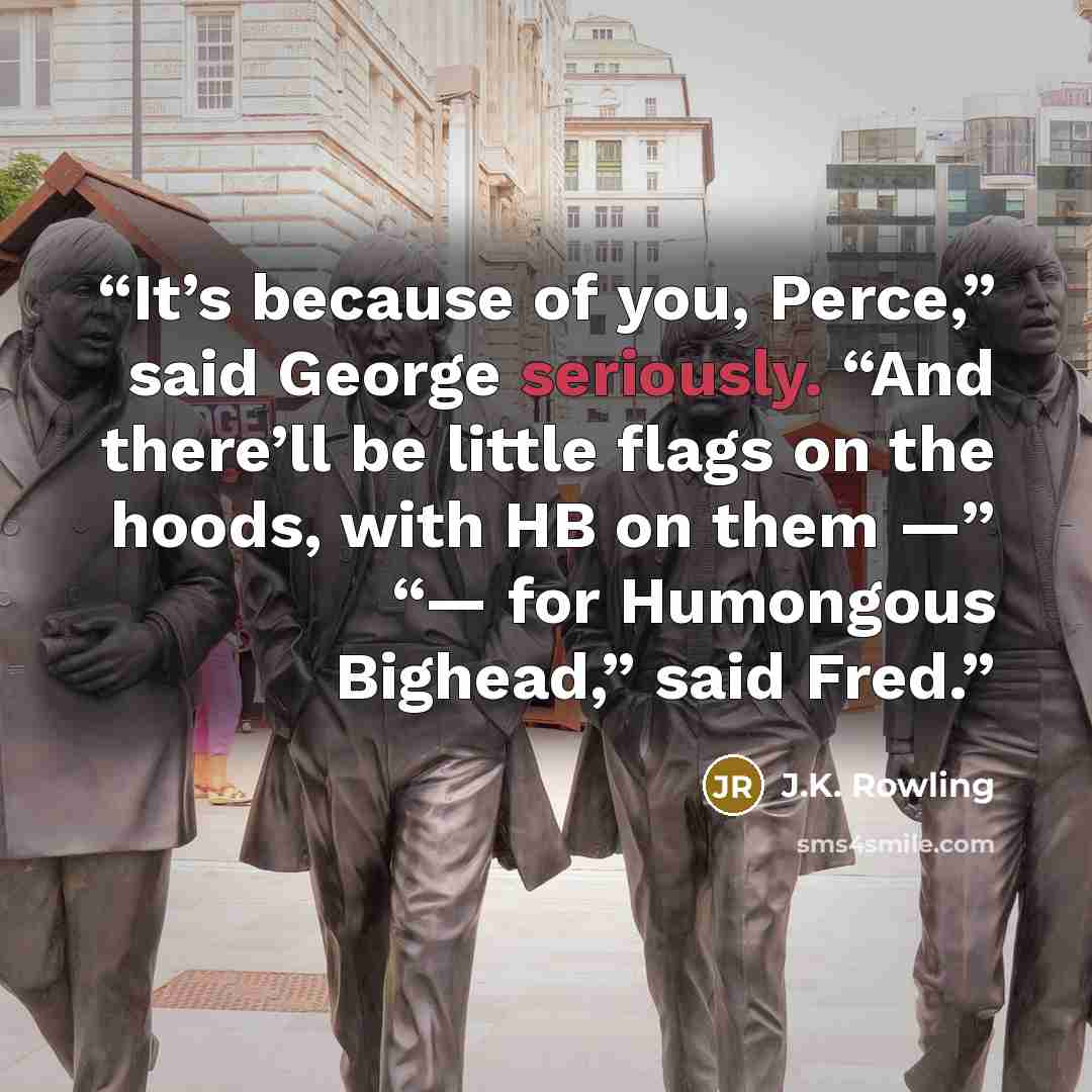 “It’s because of you, Perce,” said George seriously. “And there’ll be little flags on the hoods, with HB on them —” “— for Humongous Bighead,” said Fred.” quote by J.K. Rowling