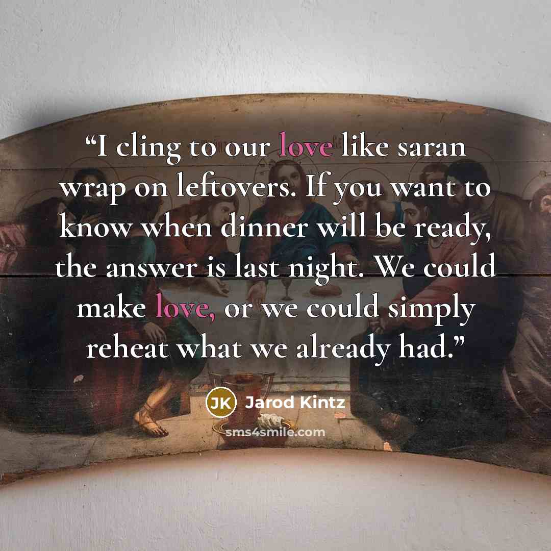 “I cling to our love like saran wrap on leftovers. If you want to know when dinner will be ready, the answer is last night. We could make love, or we could simply reheat what we already had.” quote by Jarod Kintz