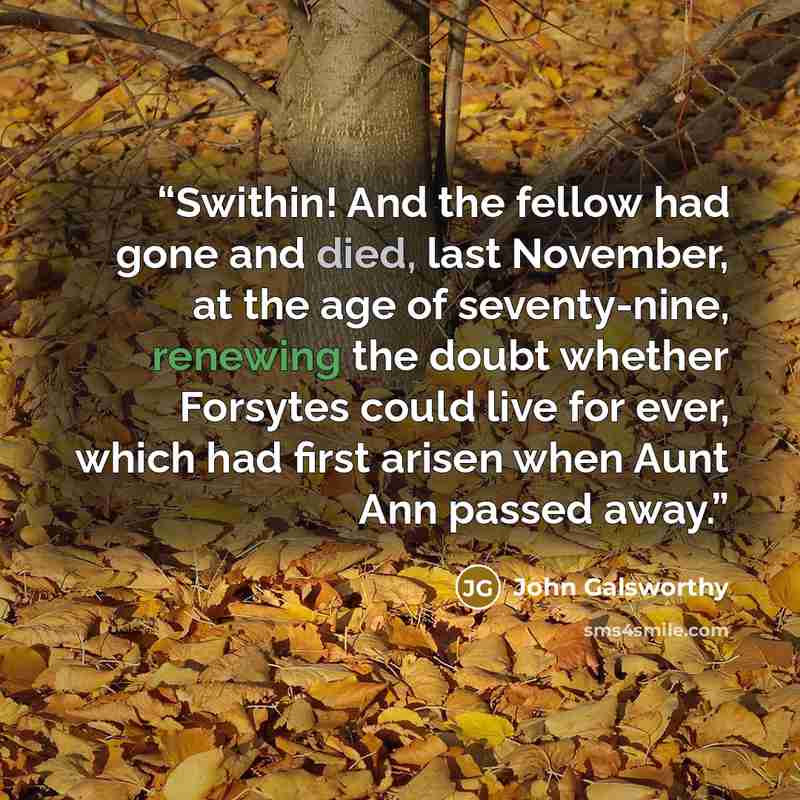 “Swithin! And the fellow had gone and died, last November, at the age of seventy-nine, renewing the doubt whether Forsytes could live for ever, which had first arisen when Aunt Ann passed away.” quote by John Galsworthy