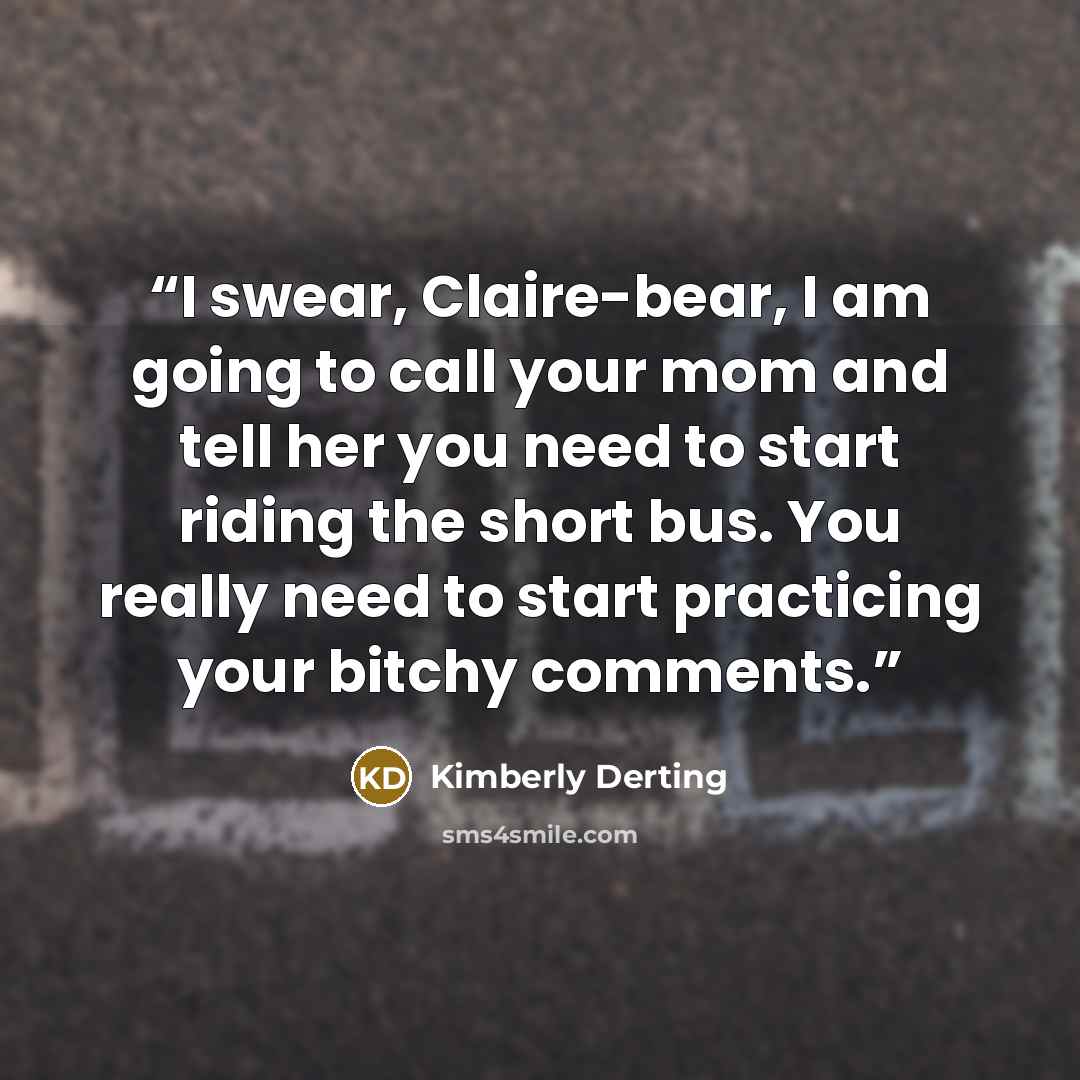 “I swear, Claire-bear, I am going to call your mom and tell her you need to start riding the short bus. You really need to start practicing your bitchy comments.” quote by Kimberly Derting