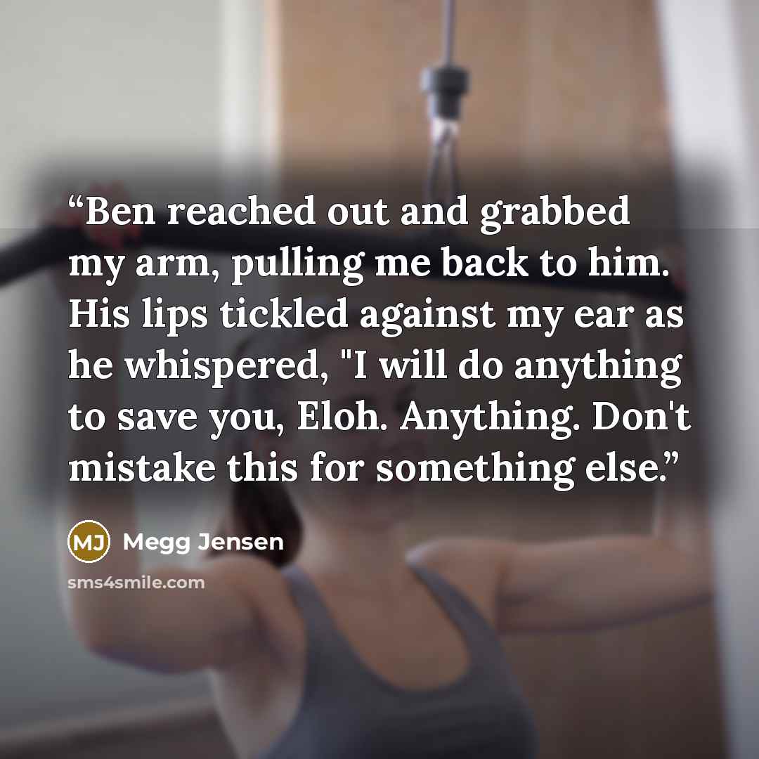 “Ben reached out and grabbed my arm, pulling me back to him. His lips tickled against my ear as he whispered, "I will do anything to save you, Eloh. Anything. Don't mistake this for something else.” quote by Megg Jensen