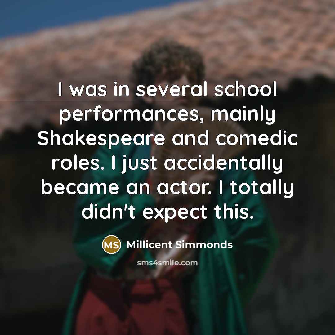 “I was in several school performances, mainly Shakespeare and comedic roles. I just accidentally became an actor. I totally didn't expect this.” quote by Millicent Simmonds