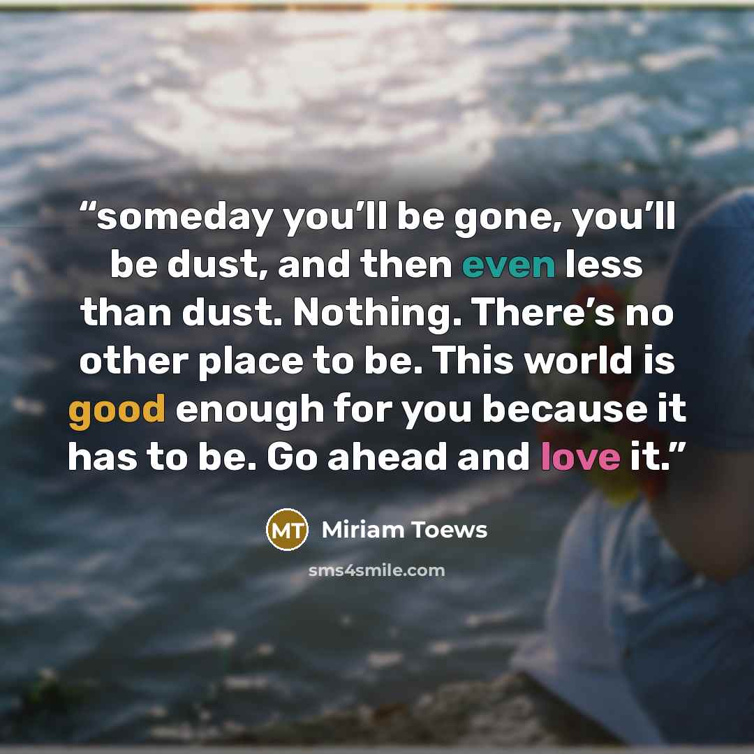 “someday you’ll be gone, you’ll be dust, and then even less than dust. Nothing. There’s no other place to be. This world is good enough for you because it has to be. Go ahead and love it.” quote by Miriam Toews