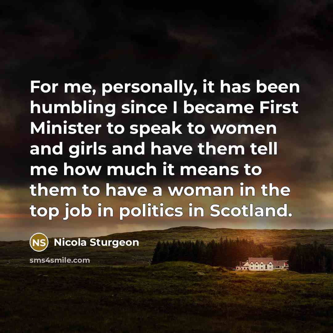 “For me, personally, it has been humbling since I became First Minister to speak to women and girls and have them tell me how much it means to them to have a woman in the top job in politics in Scotland.” quote by Nicola Sturgeon