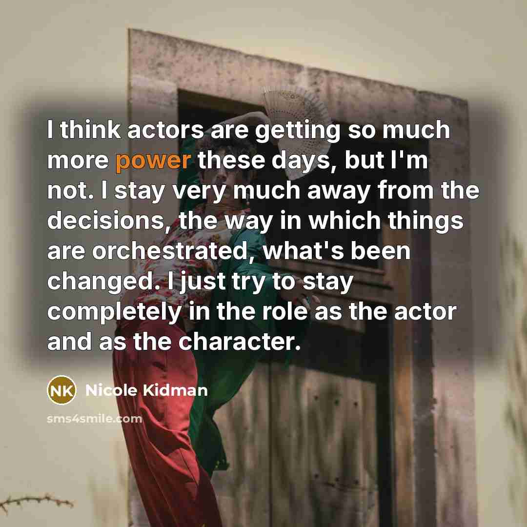 “I think actors are getting so much more power these days, but I'm not. I stay very much away from the decisions, the way in which things are orchestrated, what's been changed. I just try to stay completely in the role as the actor and as the character.” quote by Nicole Kidman