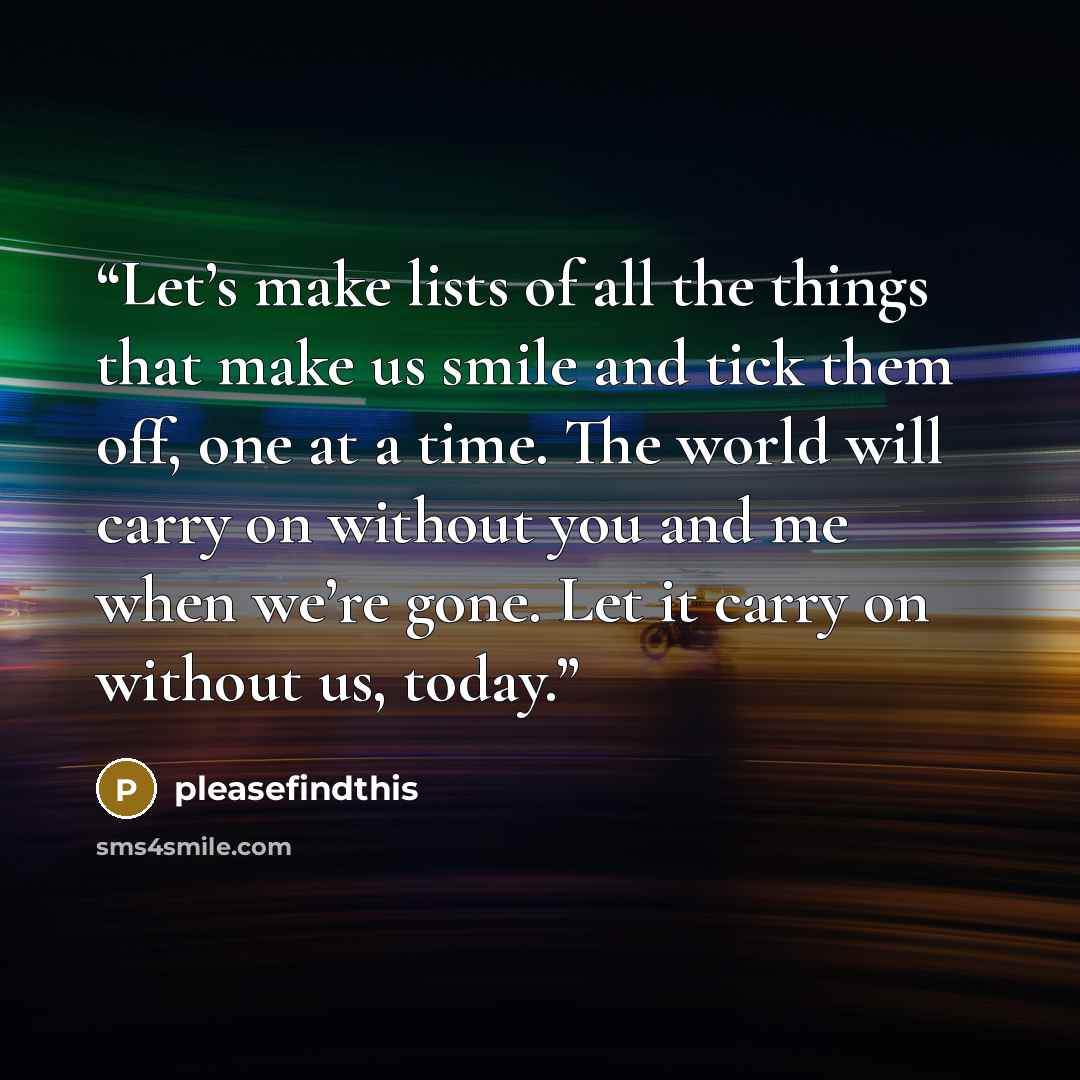 “Let’s make lists of all the things that make us smile and tick them off, one at a time. The world will carry on without you and me when we’re gone. Let it carry on without us, today.” quote by pleasefindthis