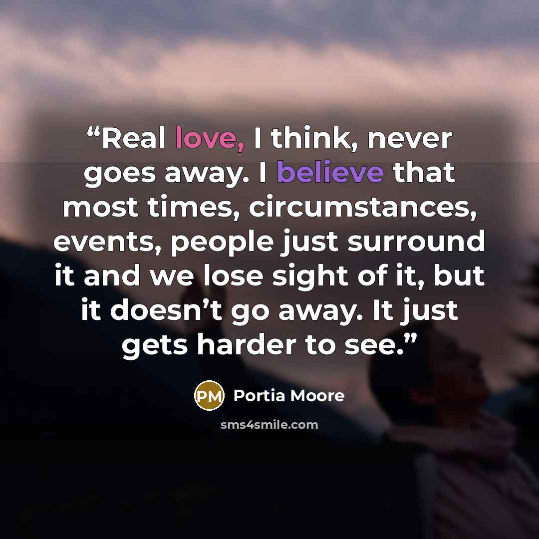 “Real love, I think, never goes away. I believe that most times, circumstances, events, people just surround it and we lose sight of it, but it doesn’t go away. It just gets harder to see.” quote by Portia Moore