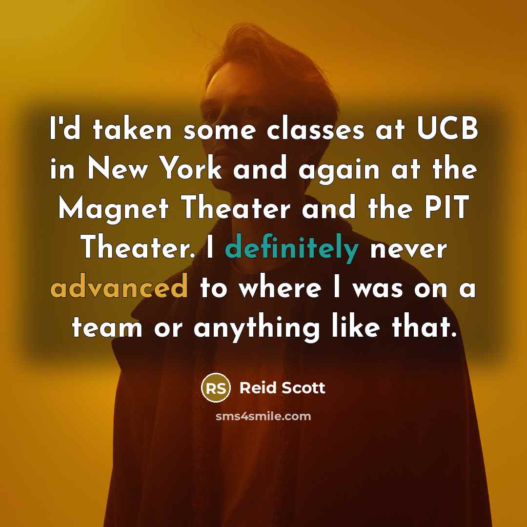 “I'd taken some classes at UCB in New York and again at the Magnet Theater and the PIT Theater. I definitely never advanced to where I was on a team or anything like that.” quote by Reid Scott
