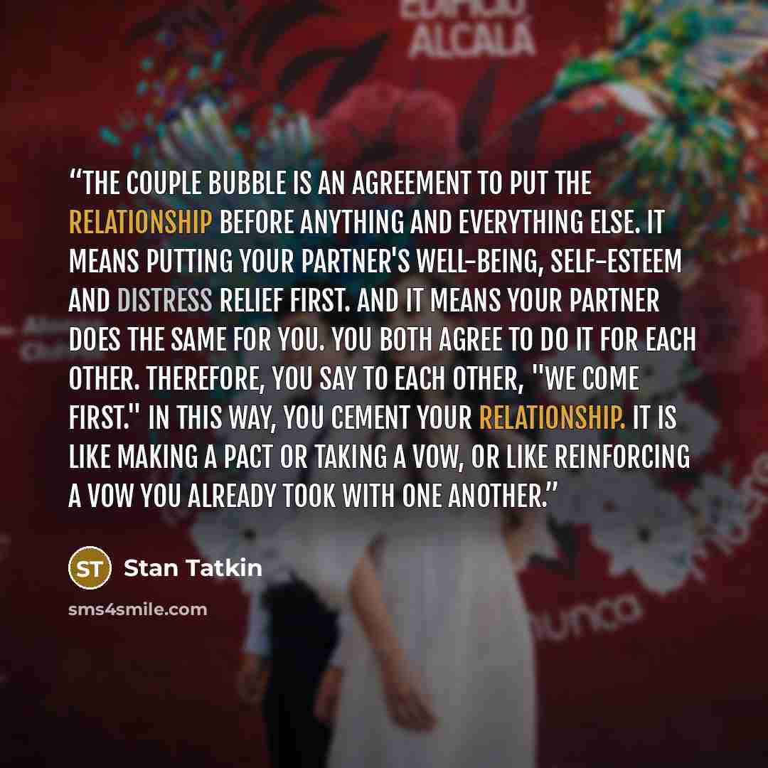 “The couple bubble is an agreement to put the relationship before anything and everything else. It means putting your partner's well-being, self-esteem and distress relief first. And it means your partner does the same for you. You both agree to do it for each other. Therefore, you say to each…” quote by Stan Tatkin