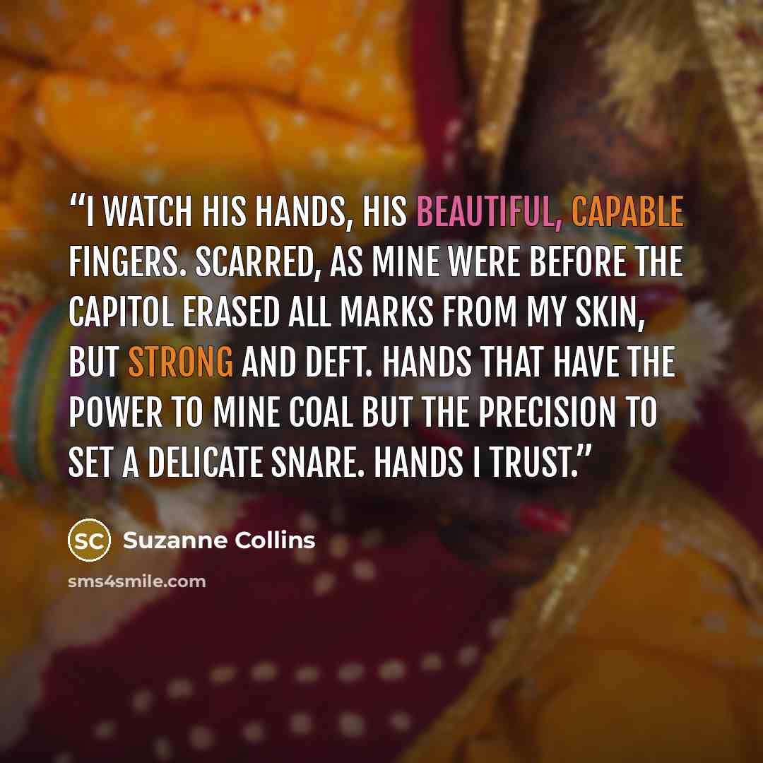 “I watch his hands, his beautiful, capable fingers. Scarred, as mine were before the Capitol erased all marks from my skin, but strong and deft. Hands that have the power to mine coal but the precision to set a delicate snare. Hands I trust.” quote by Suzanne Collins