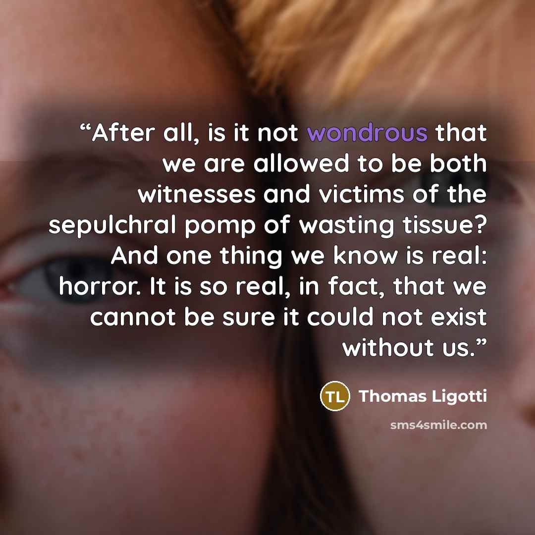 “After all, is it not wondrous that we are allowed to be both witnesses and victims of the sepulchral pomp of wasting tissue? And one thing we know is real: horror. It is so real, in fact, that we cannot be sure it could not exist without us.” quote by Thomas Ligotti