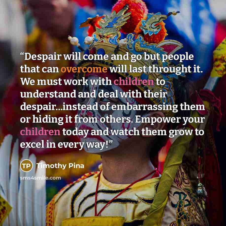 “Despair will come and go but people that can overcome will last throught it. We must work with children to understand and deal with their despair...instead of embarrassing them or hiding it from others. Empower your children today and watch them grow to excel in every way!” quote by Timothy Pina