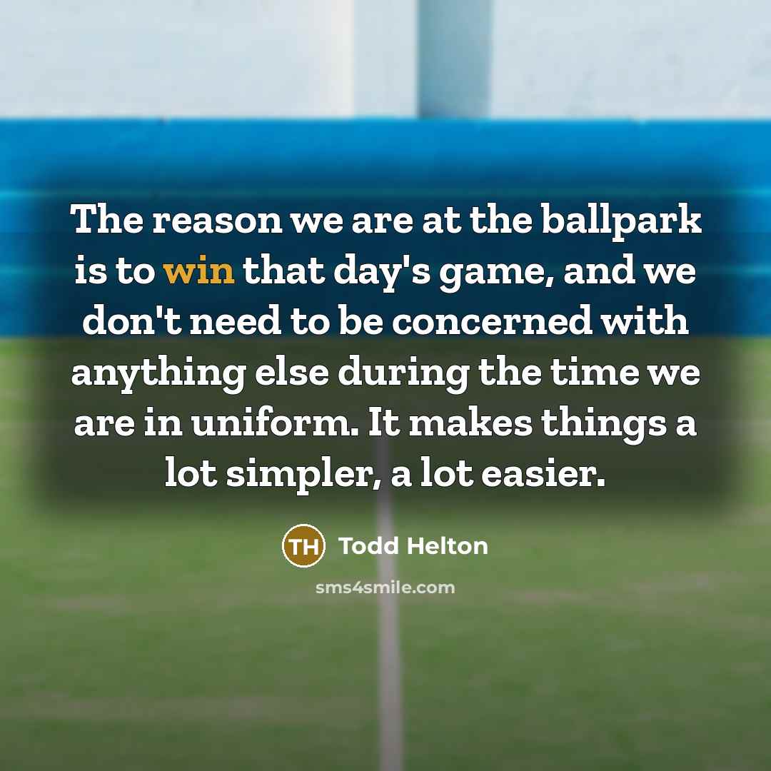 “The reason we are at the ballpark is to win that day's game, and we don't need to be concerned with anything else during the time we are in uniform. It makes things a lot simpler, a lot easier.” quote by Todd Helton