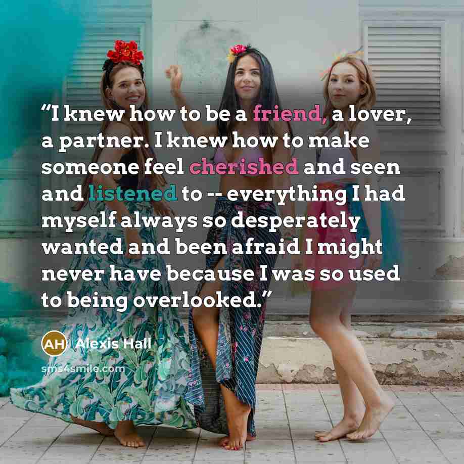 “I knew how to be a friend, a lover, a partner. I knew how to make someone feel cherished and seen and listened to -- everything I had myself always so desperately wanted and been afraid I might never have because I was so used to being overlooked.” quote by Alexis Hall