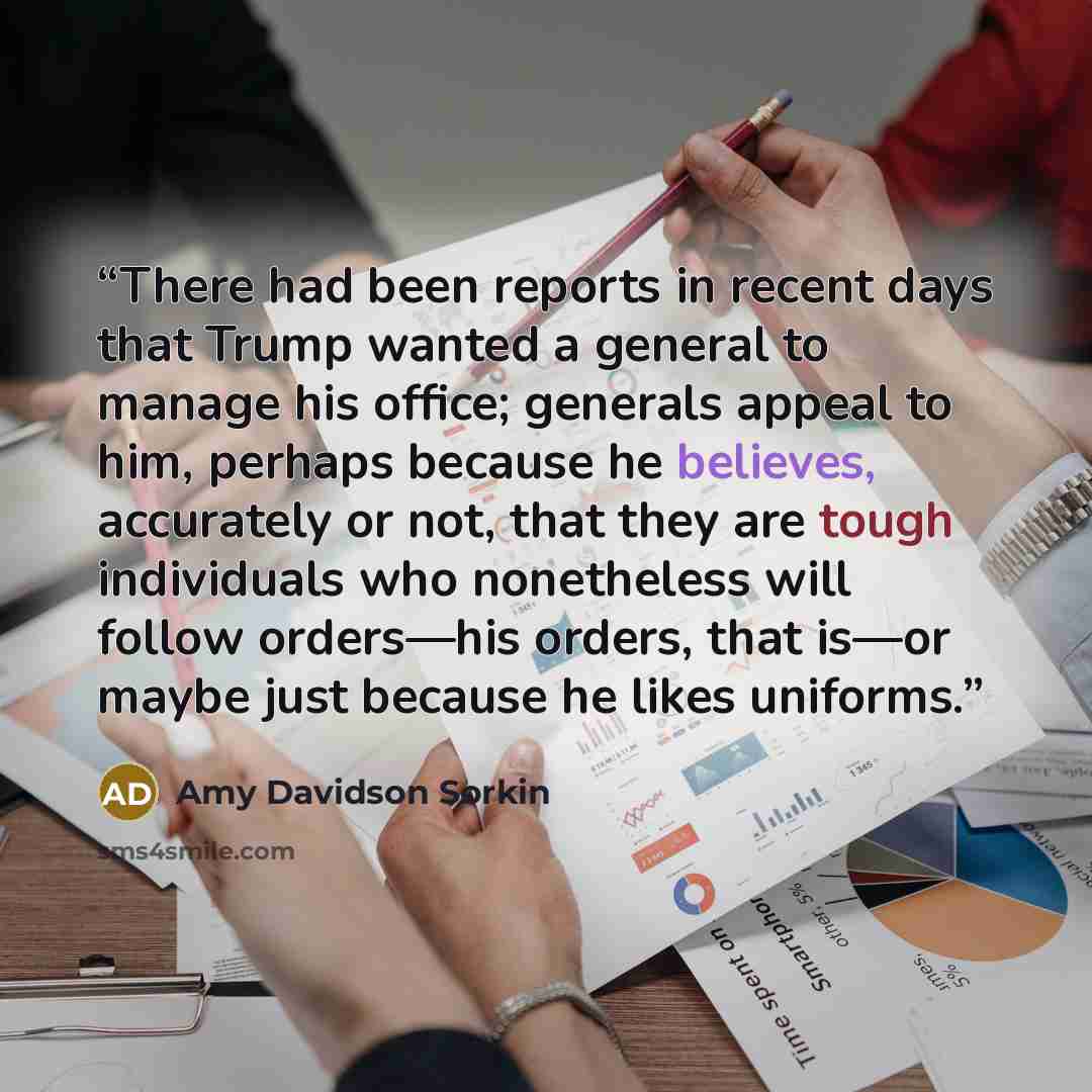 “There had been reports in recent days that Trump wanted a general to manage his office; generals appeal to him, perhaps because he believes, accurately or not, that they are tough individuals who nonetheless will follow orders—his orders, that is—or maybe just because he likes uniforms.” quote by Amy Davidson Sorkin