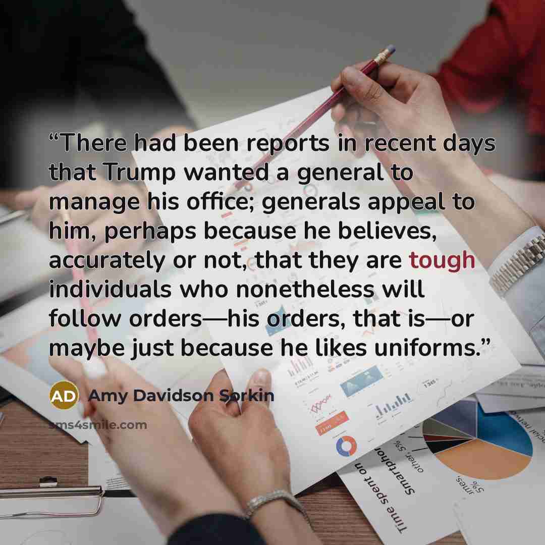 “There had been reports in recent days that Trump wanted a general to manage his office; generals appeal to him, perhaps because he believes, accurately or not, that they are tough individuals who nonetheless will follow orders—his orders, that is—or maybe just because he likes uniforms.” quote by Amy Davidson Sorkin