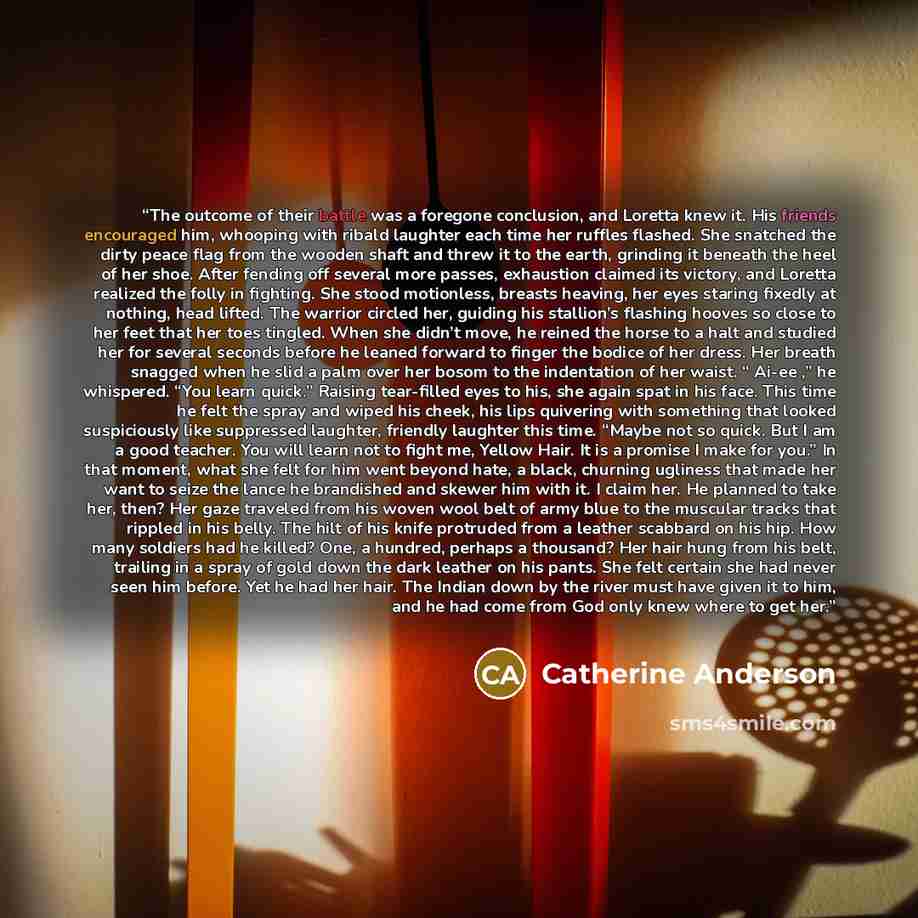 “The outcome of their battle was a foregone conclusion, and Loretta knew it. His friends encouraged him, whooping with ribald laughter each time her ruffles flashed. She snatched the dirty peace flag from the wooden shaft and threw it to the earth, grinding it beneath the heel of her shoe. After…” quote by Catherine Anderson