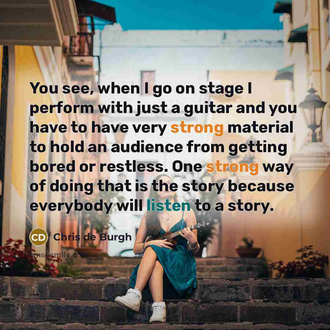 “You see, when I go on stage I perform with just a guitar and you have to have very strong material to hold an audience from getting bored or restless. One strong way of doing that is the story because everybody will listen to a story.” quote by Chris de Burgh