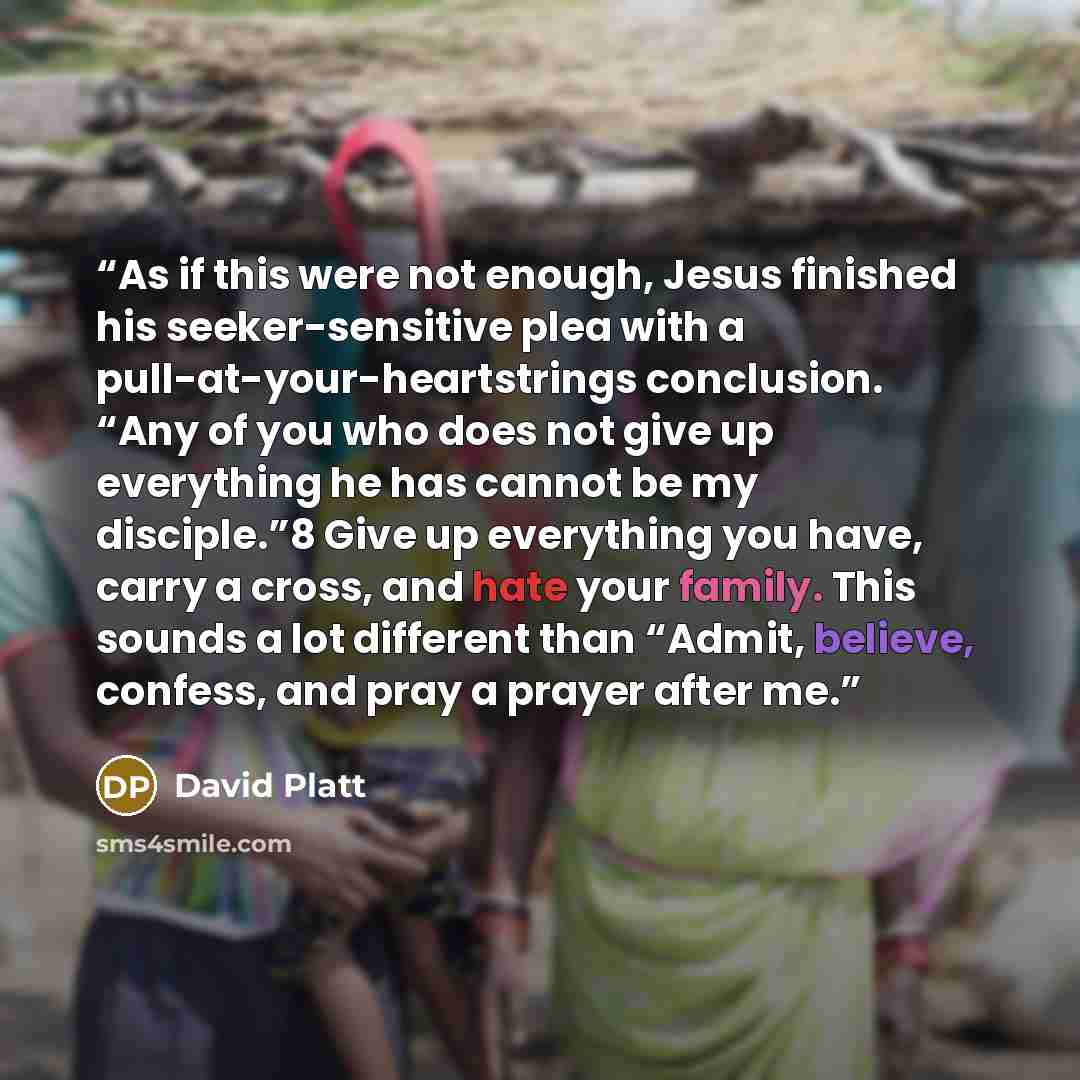 “As if this were not enough, Jesus finished his seeker-sensitive plea with a pull-at-your-heartstrings conclusion. “Any of you who does not give up everything he has cannot be my disciple.”8 Give up everything you have, carry a cross, and hate your family. This sounds a lot different than “Admit…” quote by David Platt