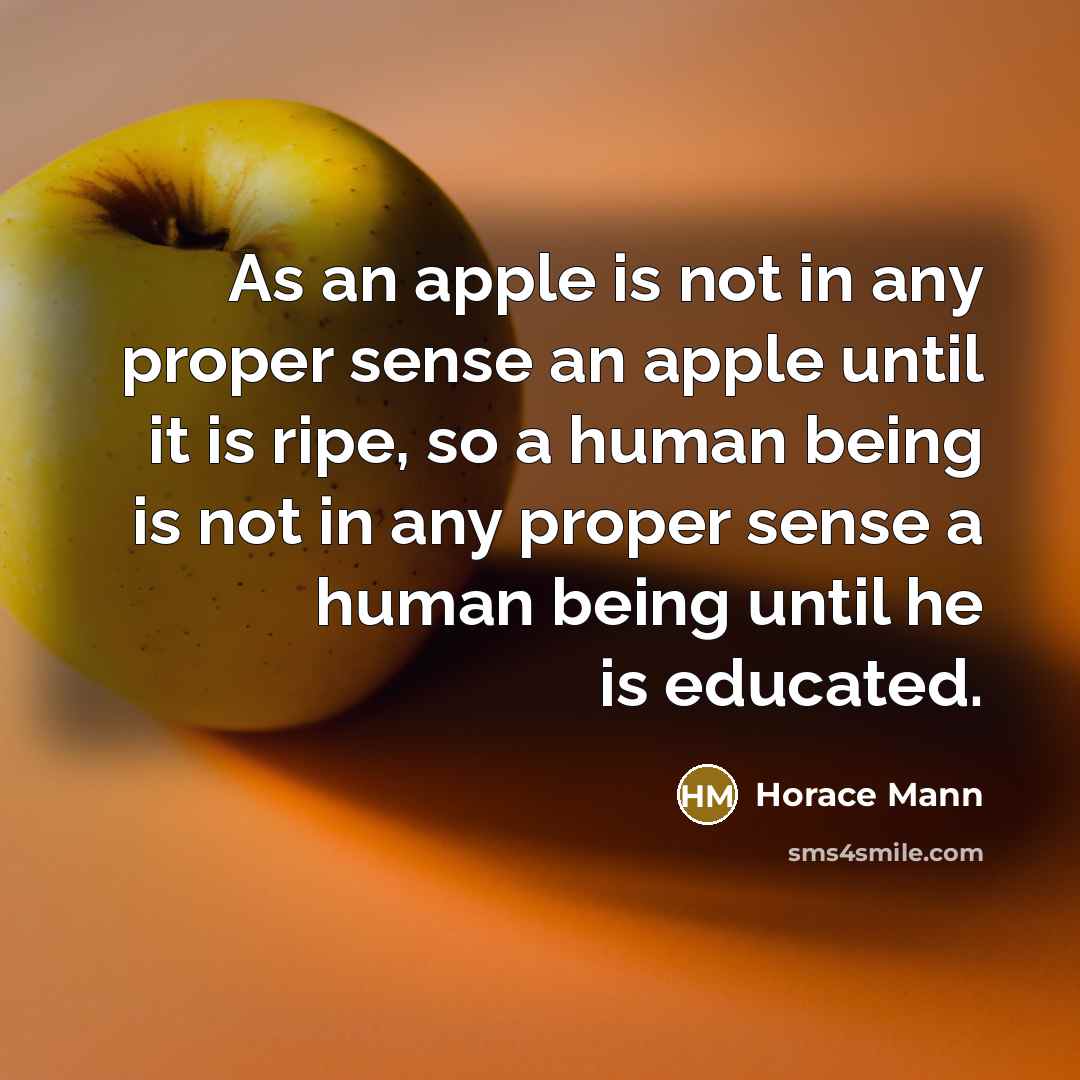 “As an apple is not in any proper sense an apple until it is ripe, so a human being is not in any proper sense a human being until he is educated.” quote by Horace Mann