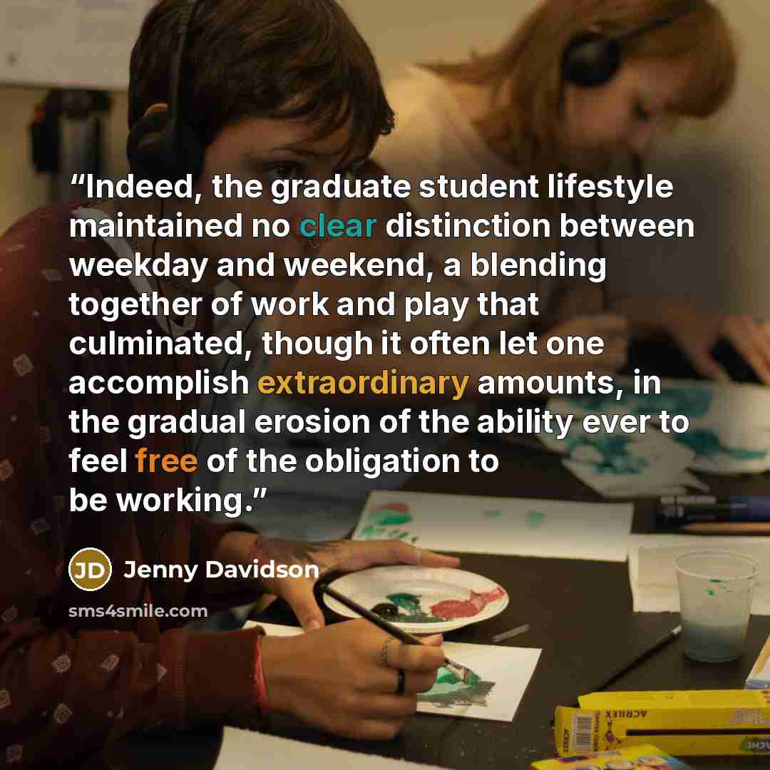 “Indeed, the graduate student lifestyle maintained no clear distinction between weekday and weekend, a blending together of work and play that culminated, though it often let one accomplish extraordinary amounts, in the gradual erosion of the ability ever to feel free of the obligation to be working.” quote by Jenny Davidson