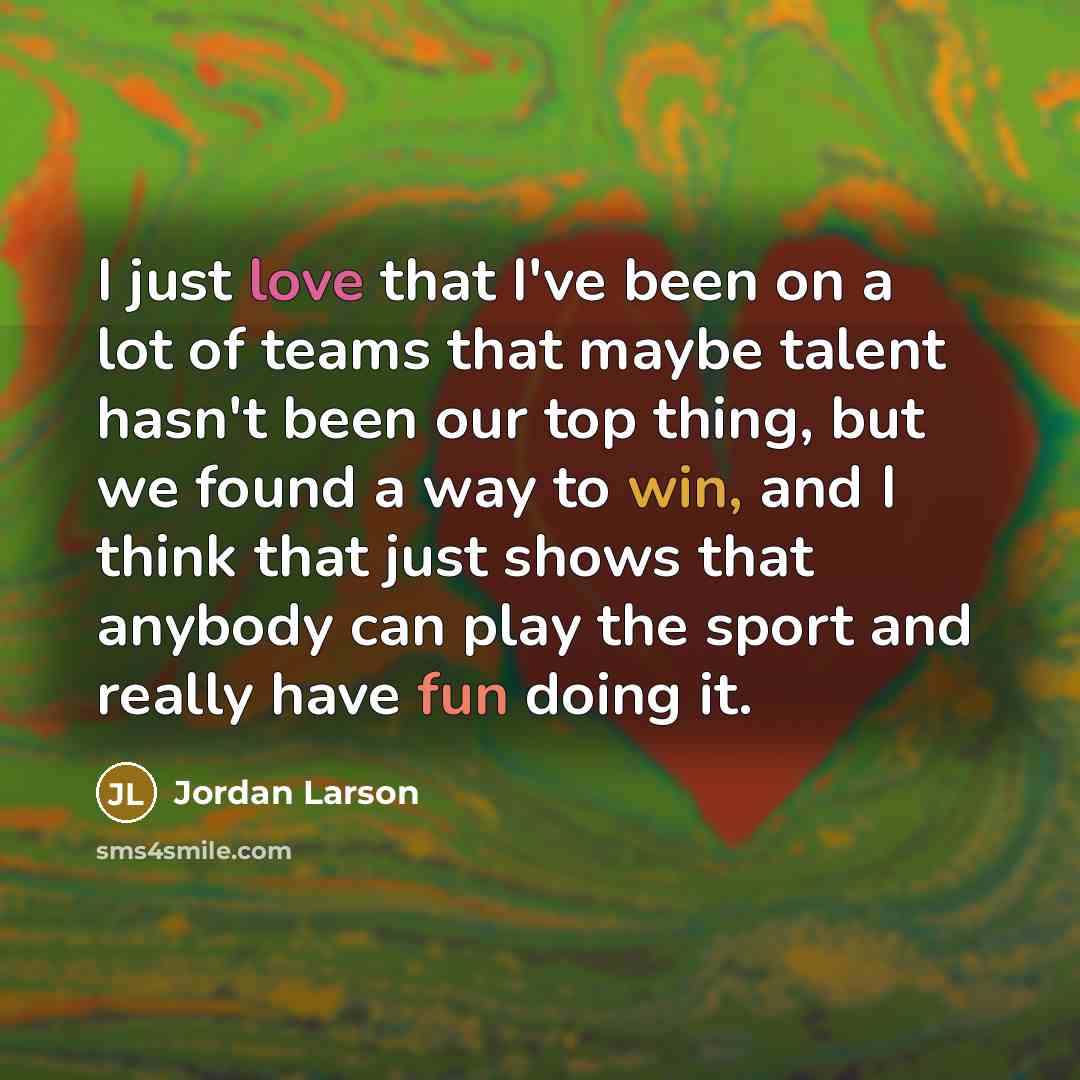 “I just love that I've been on a lot of teams that maybe talent hasn't been our top thing, but we found a way to win, and I think that just shows that anybody can play the sport and really have fun doing it.” quote by Jordan Larson