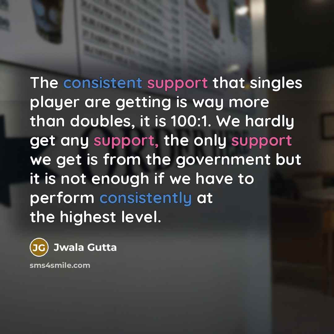 “The consistent support that singles player are getting is way more than doubles, it is 100:1. We hardly get any support, the only support we get is from the government but it is not enough if we have to perform consistently at the highest level.” quote by Jwala Gutta
